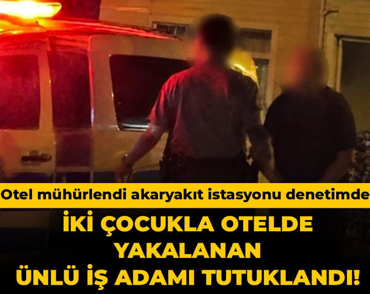 İki çocukla otelde yakalanan ünlü iş adamı tutuklandı! Otel mühürlendi akaryakıt istasyonu denetimde