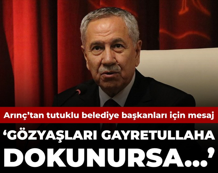 Arınç’tan tutuklu belediye başkanları için mesaj: Gözyaşları gayretullaha dokunursa...