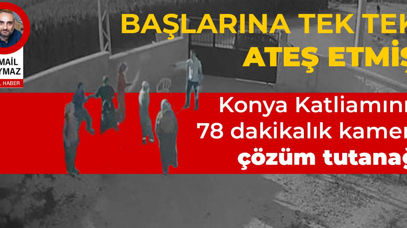 Başlarına tek tek ateş etmiş... Konya Katliamının 78 dakikalık kamera çözüm tutanağı