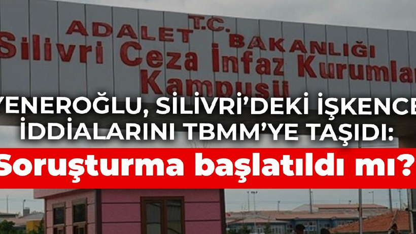 Yeneroğlu, Silivri’deki işkence iddialarını TBMM’ye taşıdı: Soruşturma başlatıldı mı?