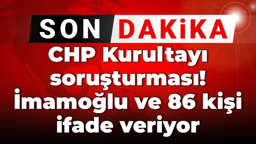 Son Dakika | CHP Kurultayı soruşturması! İmamoğlu ve 86 kişi ifade veriyor